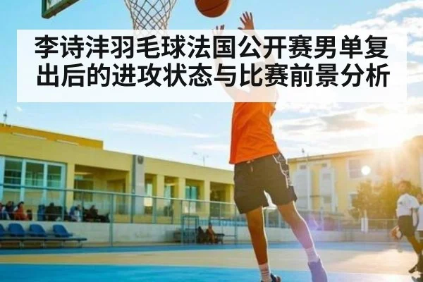 李诗沣羽毛球法国公开赛男单复出后的进攻状态与比赛前景分析